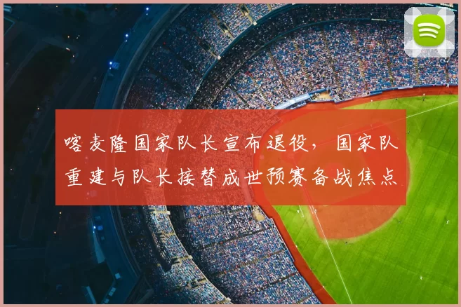 喀麦隆国家队长宣布退役，国家队重建与队长接替成世预赛备战焦点