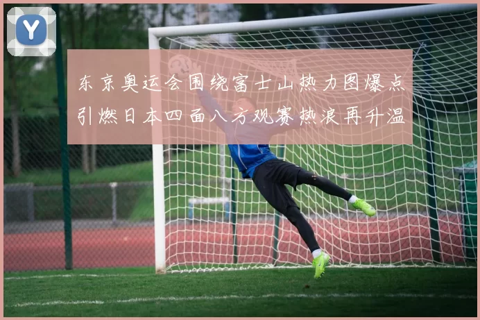 东京奥运会围绕富士山热力图爆点引燃日本四面八方观赛热浪再升温