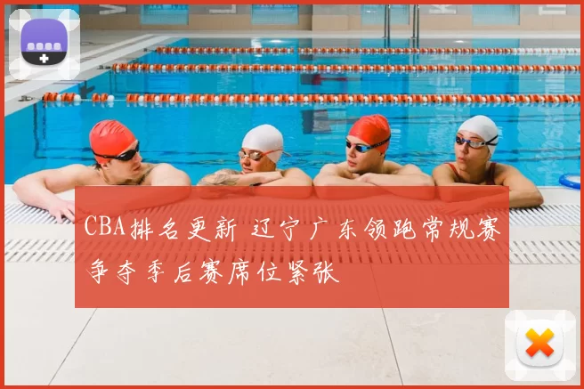 CBA排名更新 辽宁广东领跑常规赛争夺季后赛席位紧张