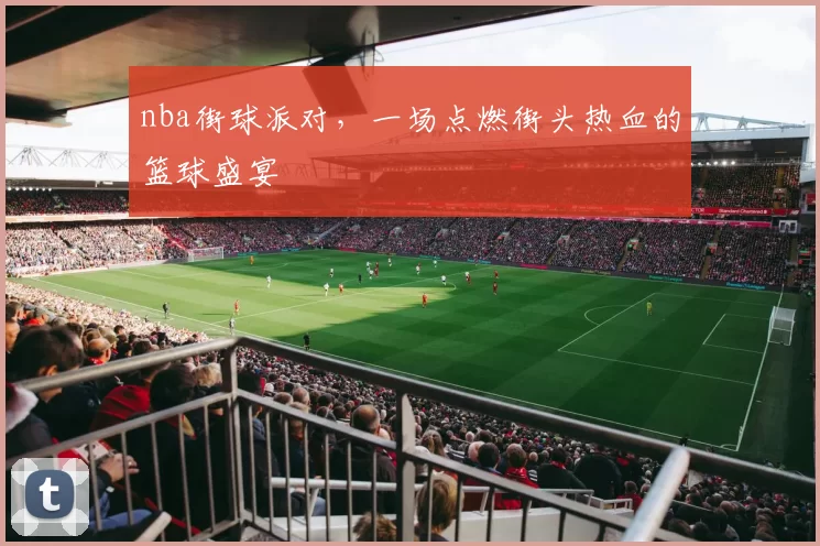 nba街球派对，一场点燃街头热血的篮球盛宴