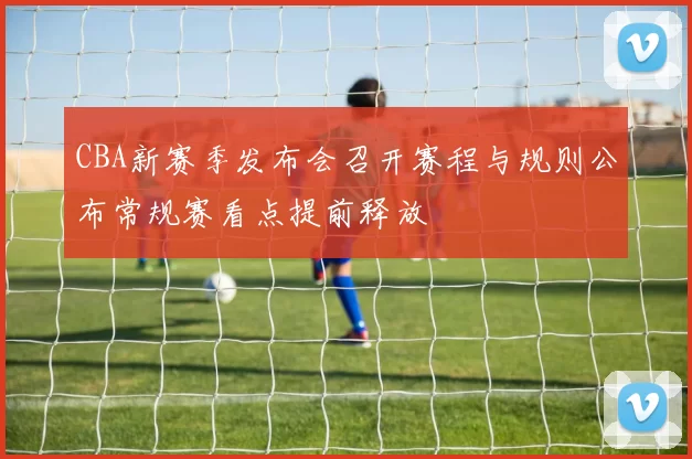 CBA新赛季发布会召开赛程与规则公布常规赛看点提前释放