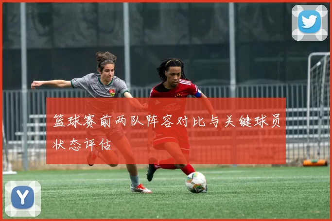 篮球赛前两队阵容对比与关键球员状态评估