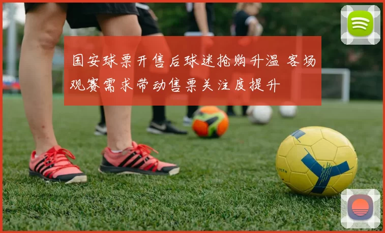 国安球票开售后球迷抢购升温 客场观赛需求带动售票关注度提升