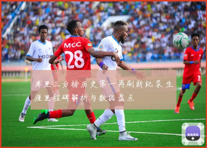库里三分榜历史第一再刷新纪录 生涯里程碑解析与数据盘点