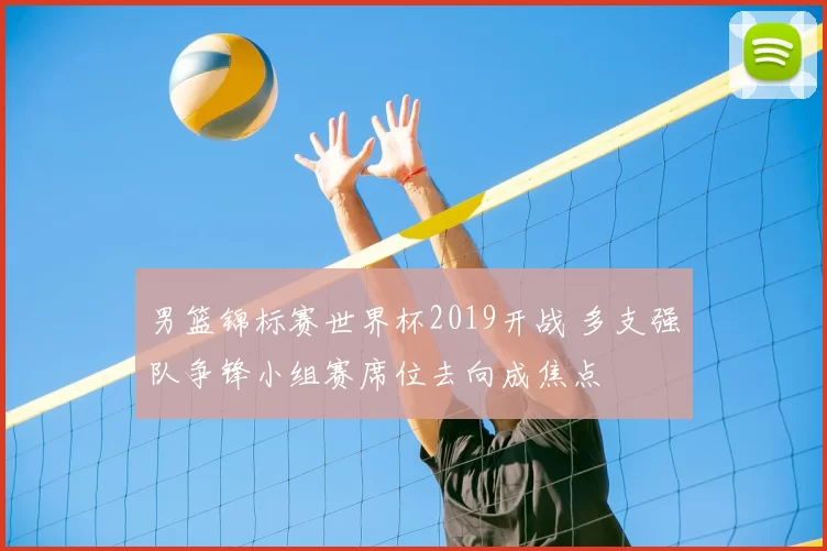 男篮锦标赛世界杯2019开战 多支强队争锋小组赛席位去向成焦点