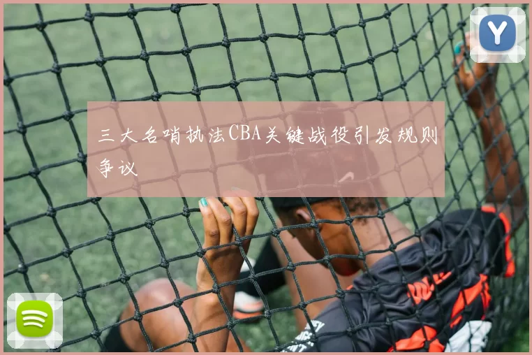 三大名哨执法CBA关键战役引发规则争议