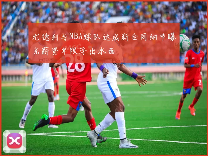 尤德利与NBA球队达成新合同细节曝光薪资年限浮出水面