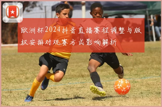 欧洲杯2024抖音直播赛程调整与版权安排对观赛方式影响解析