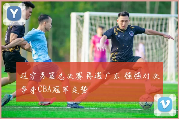 辽宁男篮总决赛再遇广东 强强对决争夺CBA冠军走势