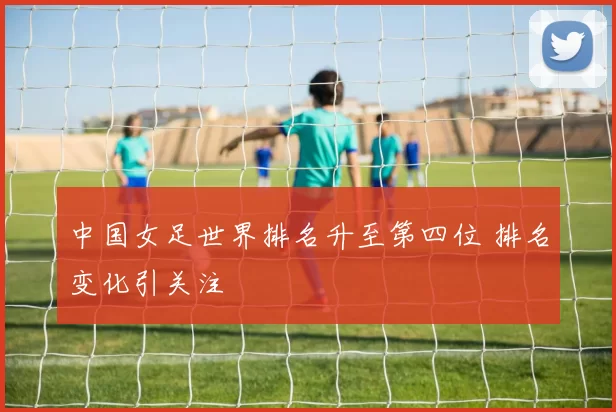 中国女足世界排名升至第四位 排名变化引关注